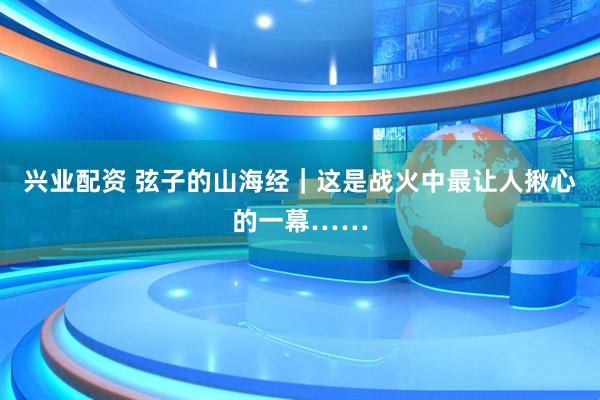 兴业配资 弦子的山海经｜这是战火中最让人揪心的一幕……