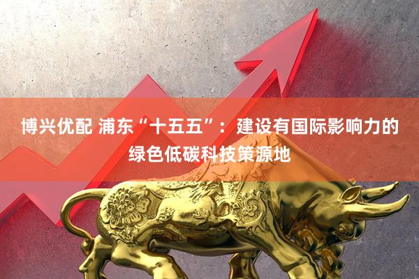博兴优配 浦东“十五五”：建设有国际影响力的绿色低碳科技策源地