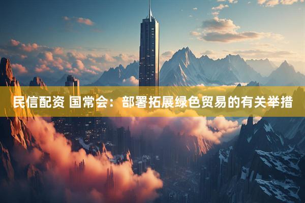 民信配资 国常会：部署拓展绿色贸易的有关举措
