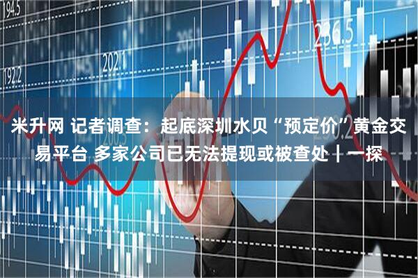米升网 记者调查：起底深圳水贝“预定价”黄金交易平台 多家公司已无法提现或被查处｜一探