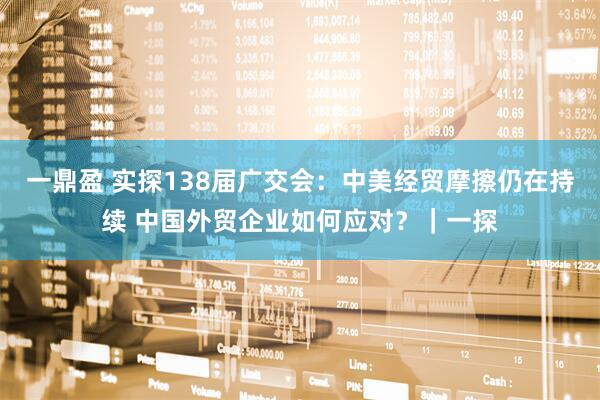 一鼎盈 实探138届广交会：中美经贸摩擦仍在持续 中国外贸企业如何应对？｜一探