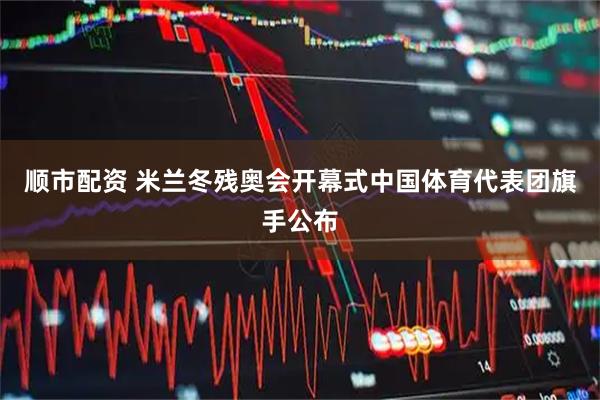 顺市配资 米兰冬残奥会开幕式中国体育代表团旗手公布