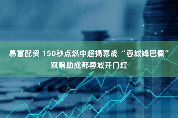 易富配资 150秒点燃中超揭幕战 “蓉城姆巴佩”双响助成都蓉城开门红