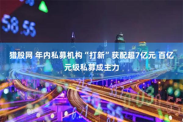 猎股网 年内私募机构“打新”获配超7亿元 百亿元级私募成主力