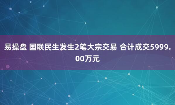 易操盘 国联民生发生2笔大宗交易 合计成交5999.00万元