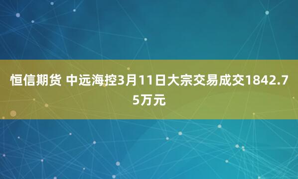恒信期货 中远海控3月11日大宗交易成交1842.75万元