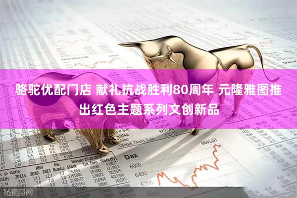 骆驼优配门店 献礼抗战胜利80周年 元隆雅图推出红色主题系列文创新品