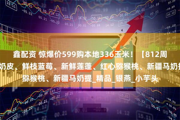 鑫配资 惊爆价599购本地336玉米！【812周二提货】梭子蟹、烤奶皮、鲜枝蓝莓、新鲜莲蓬、红心猕猴桃、新疆马奶提_精品_银燕_小芋头