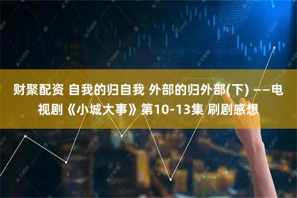 财聚配资 自我的归自我 外部的归外部(下) ——电视剧《小城大事》第10-13集 刷剧感想