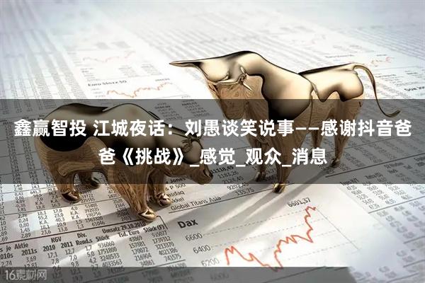 鑫赢智投 江城夜话：刘愚谈笑说事——感谢抖音爸爸《挑战》_感觉_观众_消息