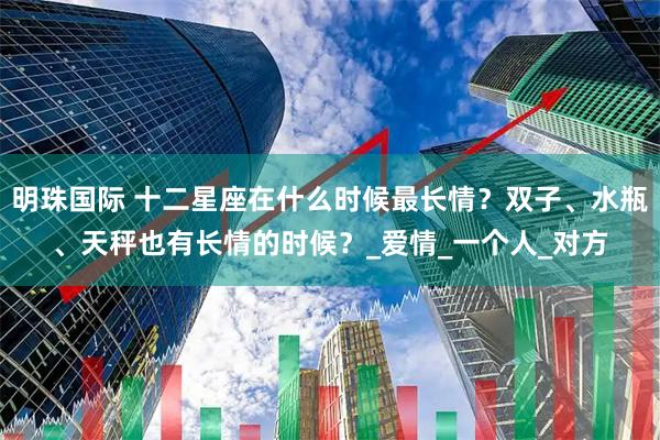 明珠国际 十二星座在什么时候最长情？双子、水瓶、天秤也有长情的时候？_爱情_一个人_对方