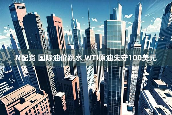 N配资 国际油价跳水 WTI原油失守100美元