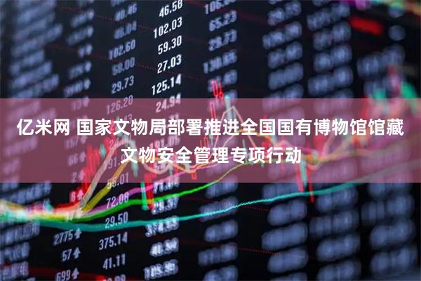 亿米网 国家文物局部署推进全国国有博物馆馆藏文物安全管理专项行动