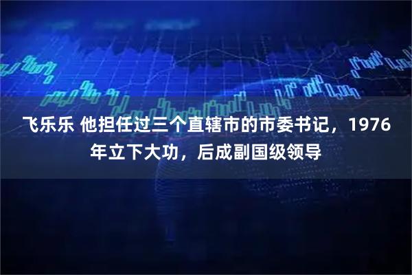 飞乐乐 他担任过三个直辖市的市委书记，1976年立下大功，后成副国级领导