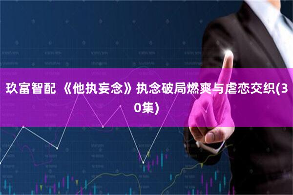玖富智配 《他执妄念》执念破局燃爽与虐恋交织(30集)