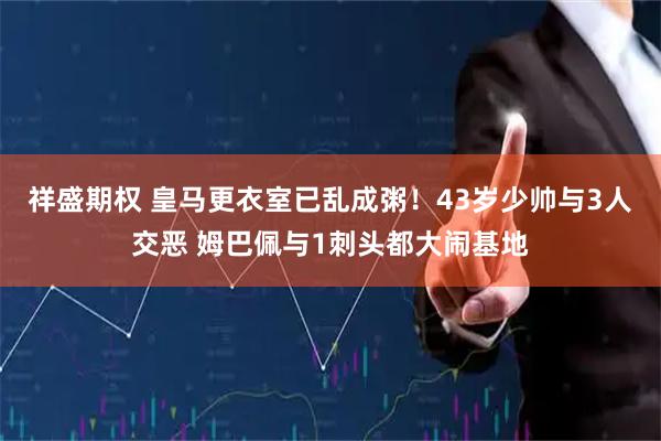 祥盛期权 皇马更衣室已乱成粥！43岁少帅与3人交恶 姆巴佩与1刺头都大闹基地