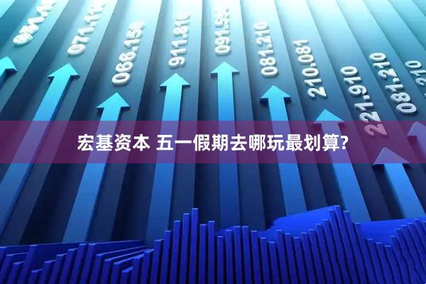 宏基资本 五一假期去哪玩最划算?