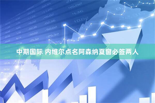 中期国际 内维尔点名阿森纳夏窗必签两人