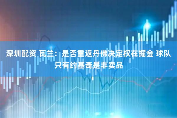 深圳配资 瓦兰：是否重返丹佛决定权在掘金 球队只有约基奇是非卖品