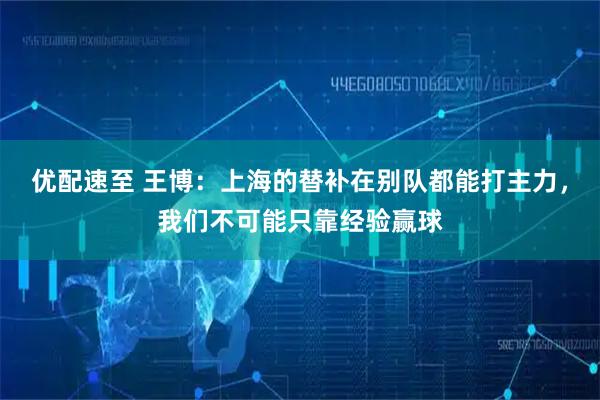 优配速至 王博：上海的替补在别队都能打主力，我们不可能只靠经验赢球
