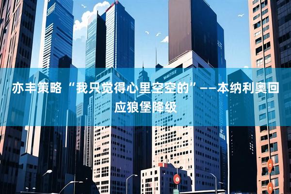 亦丰策略 “我只觉得心里空空的”——本纳利奥回应狼堡降级
