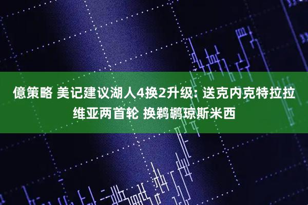 億策略 美记建议湖人4换2升级: 送克内克特拉拉维亚两首轮 换鹈鹕琼斯米西
