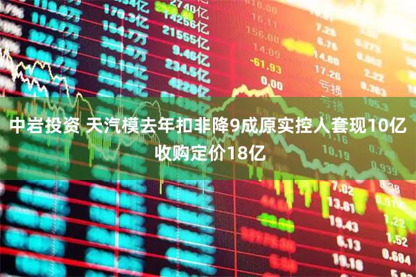 中岩投资 天汽模去年扣非降9成原实控人套现10亿 收购定价18亿