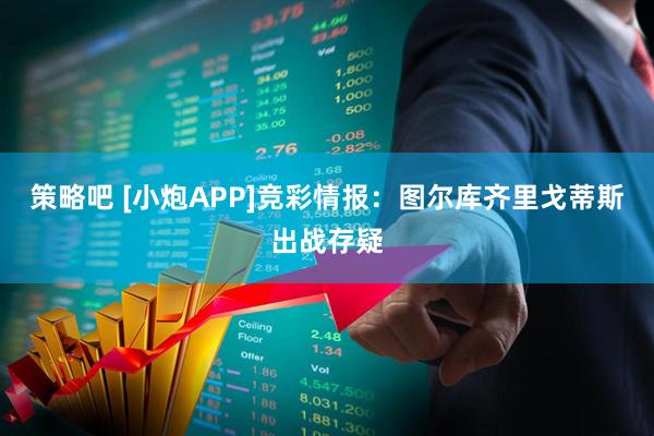 策略吧 [小炮APP]竞彩情报：图尔库齐里戈蒂斯出战存疑