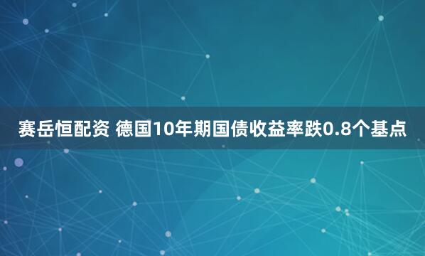 赛岳恒配资 德国10年期国债收益率跌0.8个基点