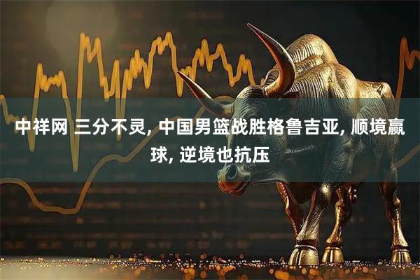 中祥网 三分不灵, 中国男篮战胜格鲁吉亚, 顺境赢球, 逆境也抗压