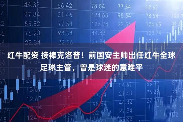 红牛配资 接棒克洛普！前国安主帅出任红牛全球足球主管，曾是球迷的意难平