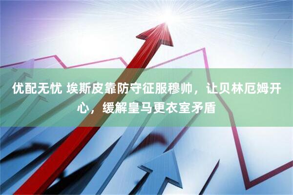 优配无忧 埃斯皮靠防守征服穆帅，让贝林厄姆开心，缓解皇马更衣室矛盾